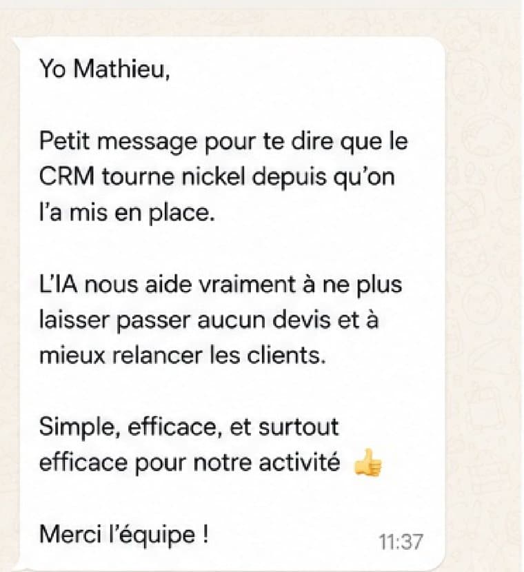 Message reçu d'un client : Le CRM tourne nickel depuis qu'on l'a mis en place. L'IA nous aide vraiment à ne plus laisser passer aucun devis et à mieux relancer les clients. Simple, efficace, et surtout efficace pour notre activité.